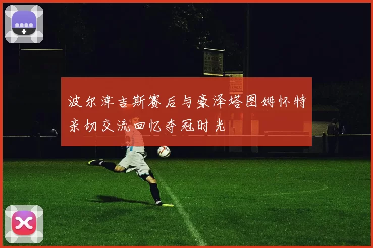 波尔津吉斯赛后与豪泽塔图姆怀特亲切交流回忆夺冠时光