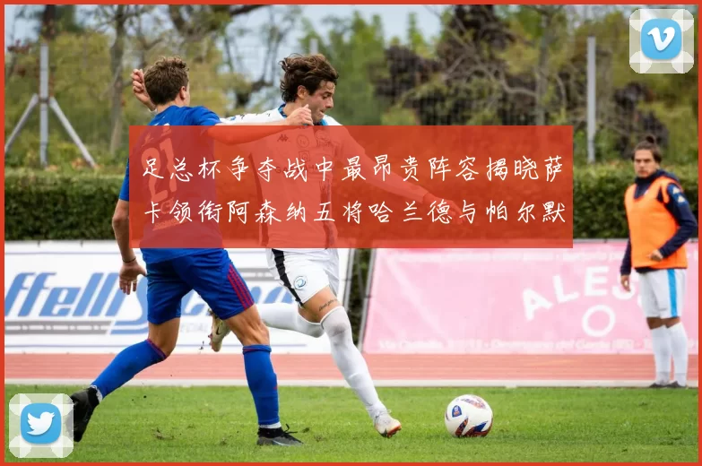 足总杯争夺战中最昂贵阵容揭晓萨卡领衔阿森纳五将哈兰德与帕尔默同在列
