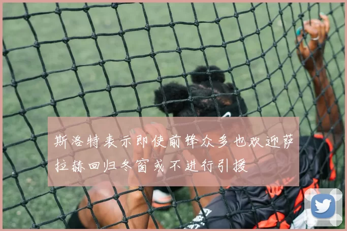 斯洛特表示即使前锋众多也欢迎萨拉赫回归冬窗或不进行引援