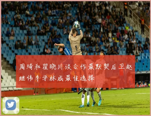 周琦和翟晓川谈合作最默契后卫赵继伟李学林成最佳选择