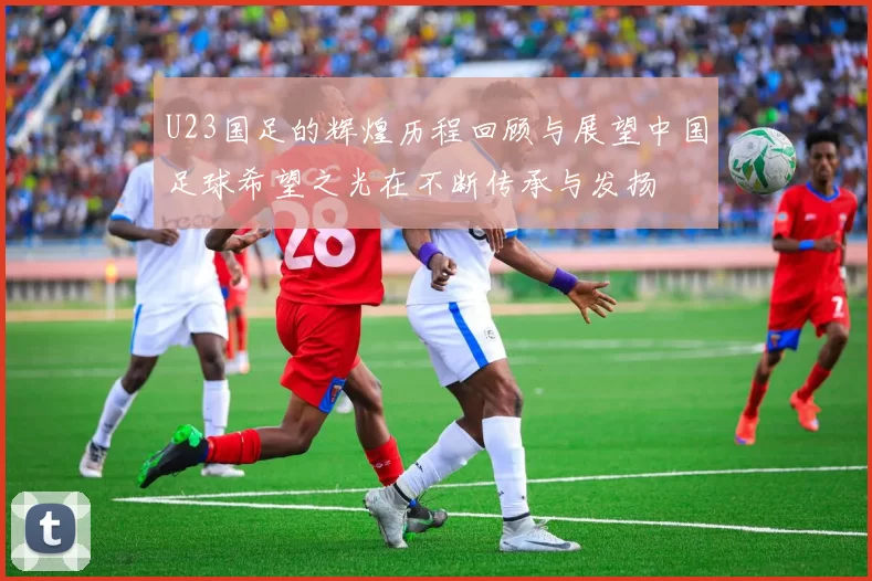 U23国足的辉煌历程回顾与展望中国足球希望之光在不断传承与发扬