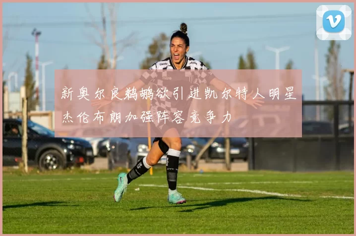 新奥尔良鹈鹕欲引进凯尔特人明星杰伦布朗加强阵容竞争力