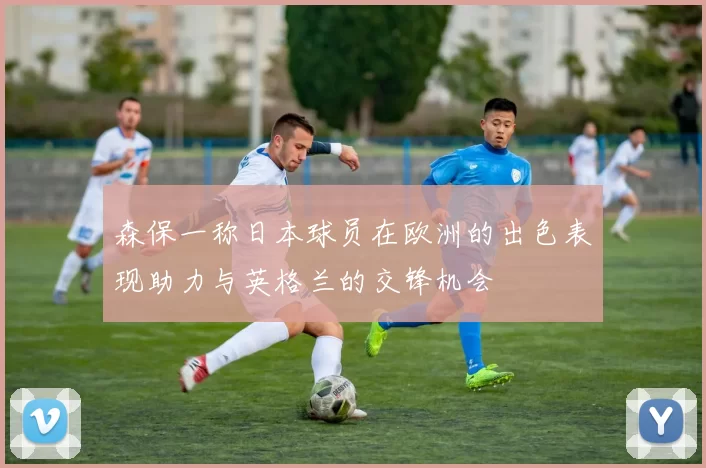 森保一称日本球员在欧洲的出色表现助力与英格兰的交锋机会