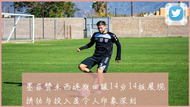 墨菲赞米西逐渐回暖14分14板展现拼劲与投入度令人印象深刻